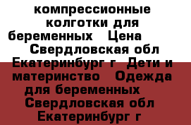 компрессионные колготки для беременных › Цена ­ 1 500 - Свердловская обл., Екатеринбург г. Дети и материнство » Одежда для беременных   . Свердловская обл.,Екатеринбург г.